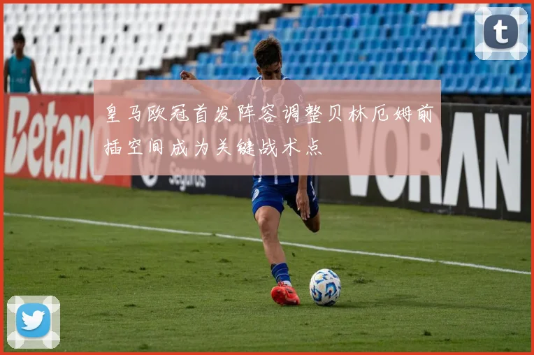 皇马欧冠首发阵容调整贝林厄姆前插空间成为关键战术点