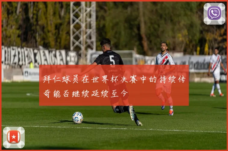 拜仁球员在世界杯决赛中的持续传奇能否继续延续至今