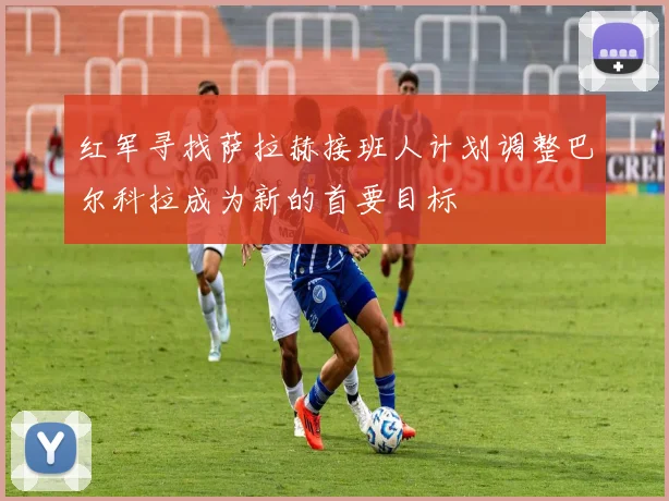 红军寻找萨拉赫接班人计划调整巴尔科拉成为新的首要目标