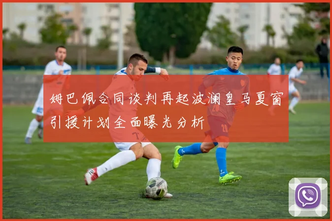 姆巴佩合同谈判再起波澜皇马夏窗引援计划全面曝光分析