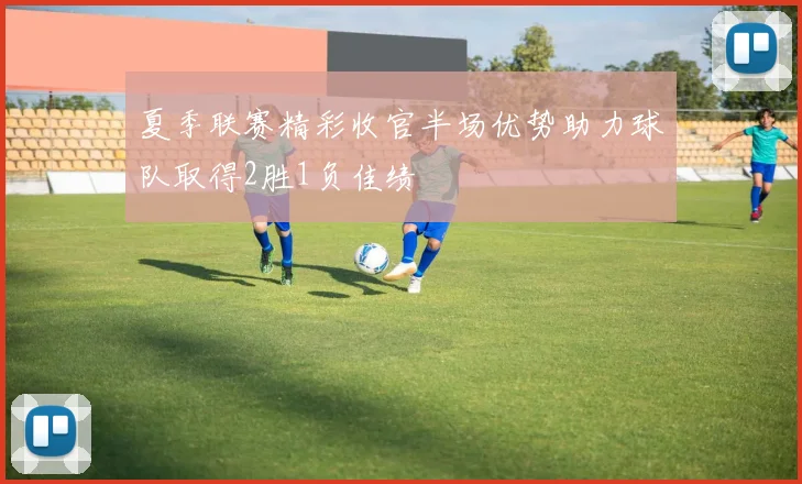 夏季联赛精彩收官半场优势助力球队取得2胜1负佳绩