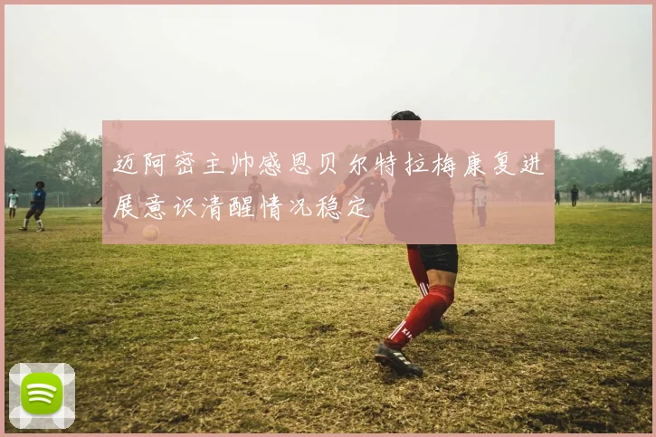 迈阿密主帅感恩贝尔特拉梅康复进展意识清醒情况稳定
