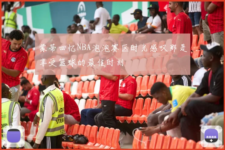 蒙蒂回忆NBA泡泡赛区时光感叹那是享受篮球的最佳时刻
