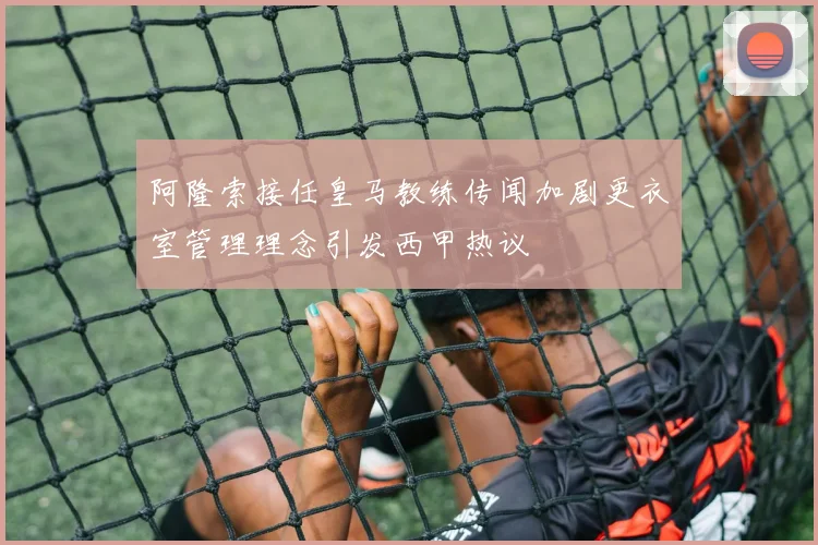 阿隆索接任皇马教练传闻加剧更衣室管理理念引发西甲热议