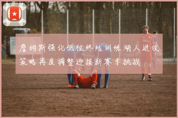 詹姆斯强化低位终结训练湖人进攻策略再度调整迎接新赛季挑战