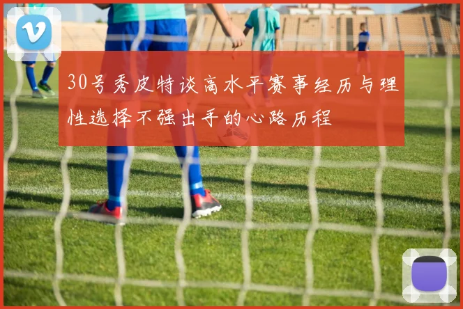30号秀皮特谈高水平赛事经历与理性选择不强出手的心路历程