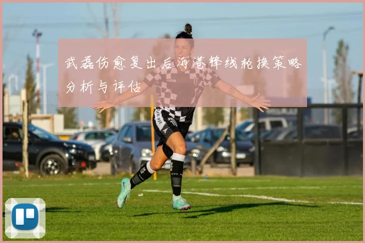 武磊伤愈复出后海港锋线轮换策略分析与评估