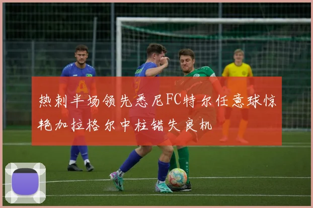热刺半场领先悉尼FC特尔任意球惊艳加拉格尔中柱错失良机
