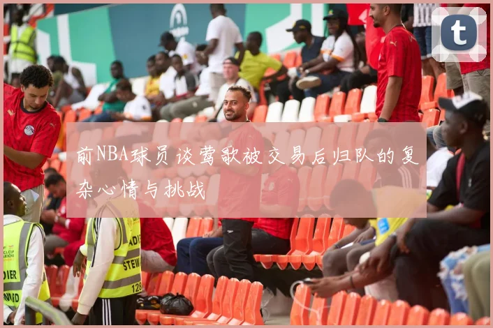 前NBA球员谈莺歌被交易后归队的复杂心情与挑战