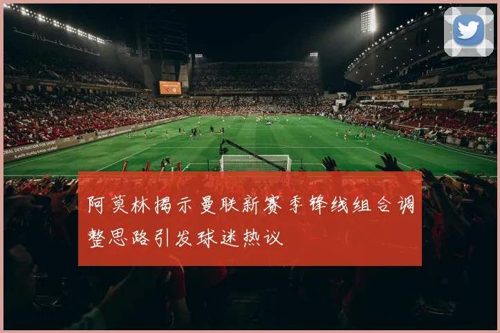 阿莫林揭示曼联新赛季锋线组合调整思路引发球迷热议