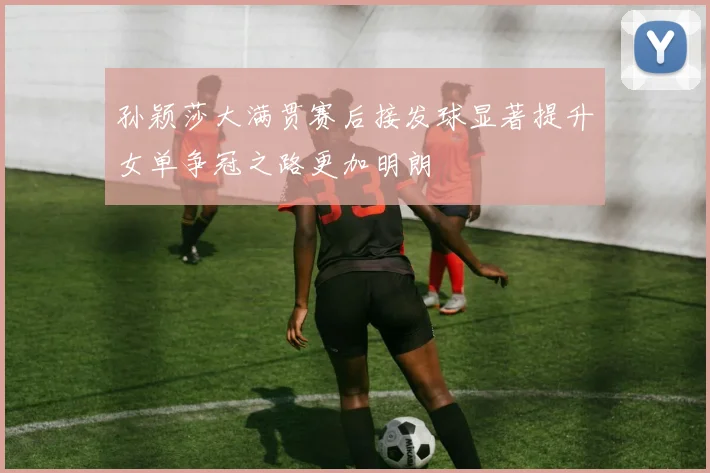孙颖莎大满贯赛后接发球显著提升女单争冠之路更加明朗